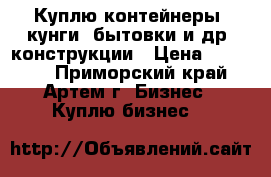 Куплю контейнеры, кунги, бытовки и др. конструкции › Цена ­ 40 000 - Приморский край, Артем г. Бизнес » Куплю бизнес   